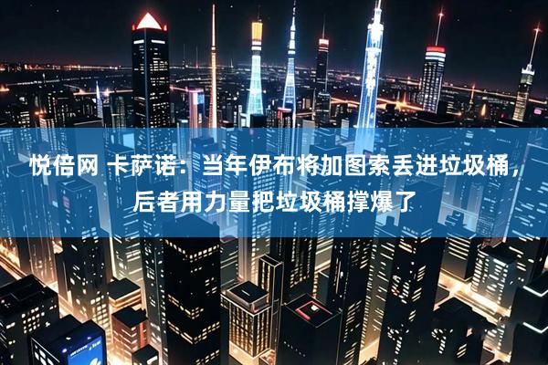 悦倍网 卡萨诺：当年伊布将加图索丢进垃圾桶，后者用力量把垃圾桶撑爆了
