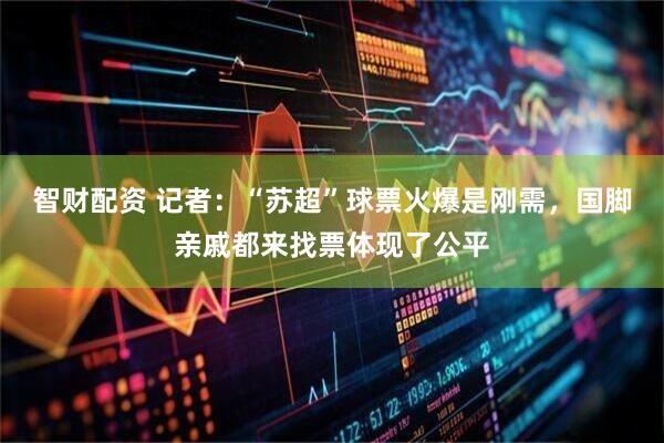 智财配资 记者：“苏超”球票火爆是刚需，国脚亲戚都来找票体现了公平