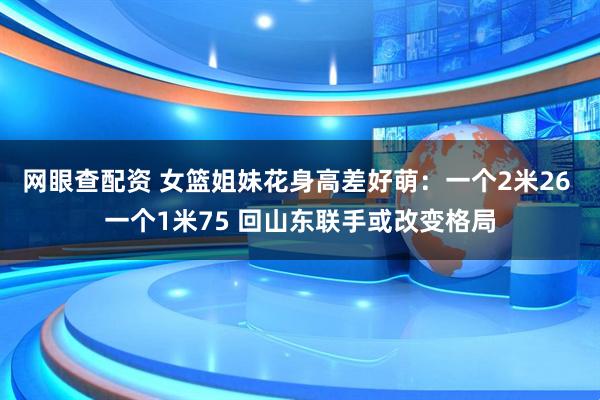 网眼查配资 女篮姐妹花身高差好萌：一个2米26 一个1米75 回山东联手或改变格局