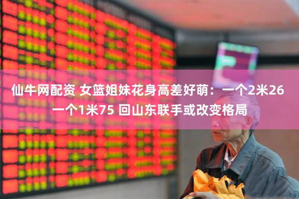 仙牛网配资 女篮姐妹花身高差好萌：一个2米26 一个1米75 回山东联手或改变格局