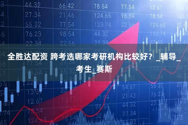 全胜达配资 跨考选哪家考研机构比较好？_辅导_考生_赛斯