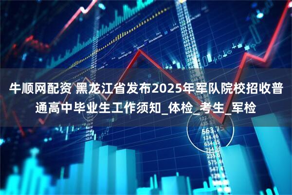 牛顺网配资 黑龙江省发布2025年军队院校招收普通高中毕业生工作须知_体检_考生_军检