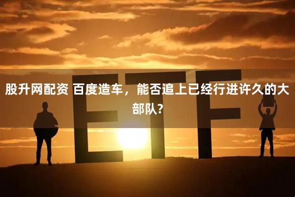 股升网配资 百度造车，能否追上已经行进许久的大部队?