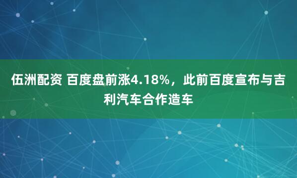 伍洲配资 百度盘前涨4.18%，此前百度宣布与吉利汽车合作造车