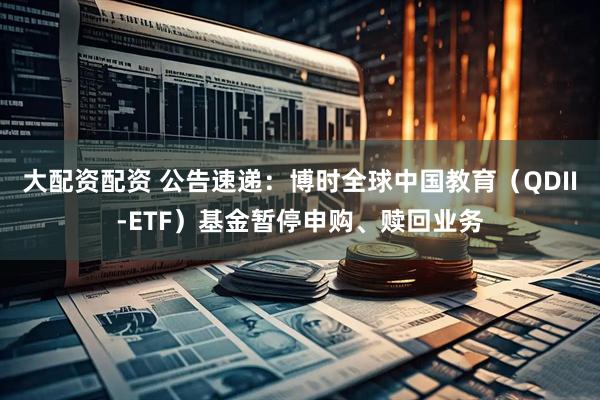 大配资配资 公告速递：博时全球中国教育（QDII-ETF）基金暂停申购、赎回业务