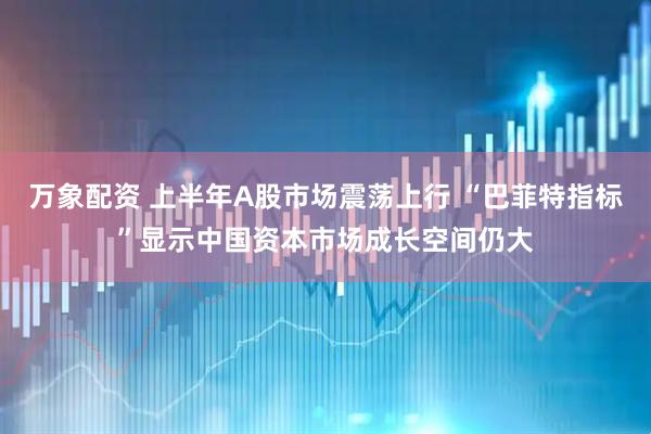 万象配资 上半年A股市场震荡上行 “巴菲特指标”显示中国资本市场成长空间仍大