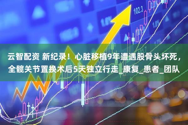 云智配资 新纪录！心脏移植9年遭遇股骨头坏死，全髋关节置换术后5天独立行走_康复_患者_团队