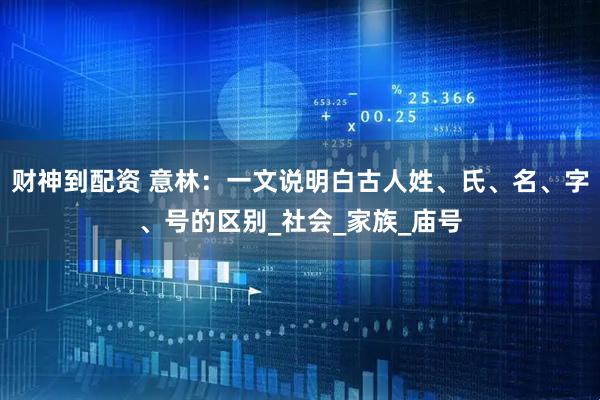 财神到配资 意林：一文说明白古人姓、氏、名、字、号的区别_社会_家族_庙号