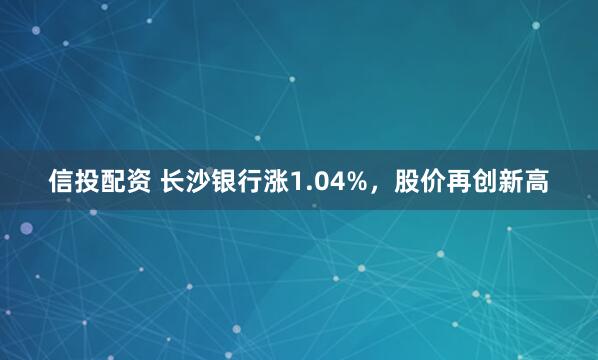 信投配资 长沙银行涨1.04%，股价再创新高