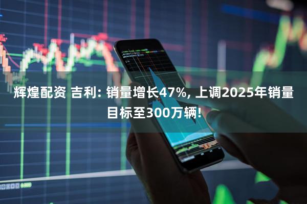 辉煌配资 吉利: 销量增长47%, 上调2025年销量目标至300万辆!
