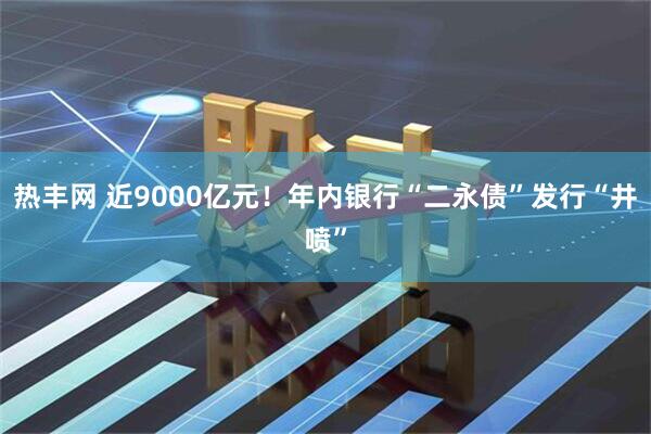 热丰网 近9000亿元！年内银行“二永债”发行“井喷”