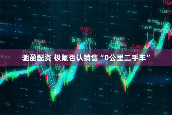 驰盈配资 极氪否认销售“0公里二手车”