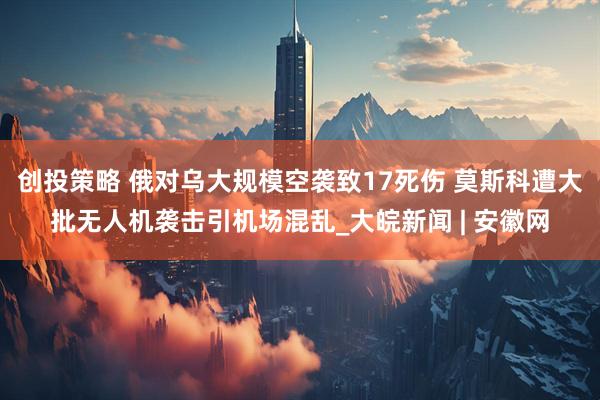 创投策略 俄对乌大规模空袭致17死伤 莫斯科遭大批无人机袭击引机场混乱_大皖新闻 | 安徽网