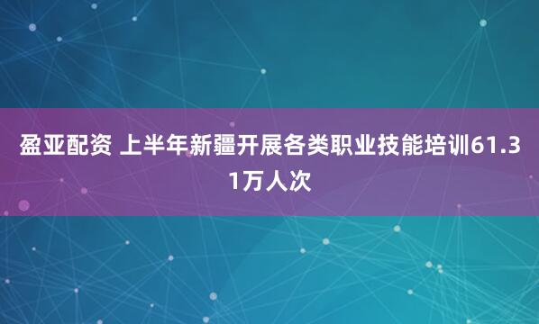 盈亚配资 上半年新疆开展各类职业技能培训61.31万人次