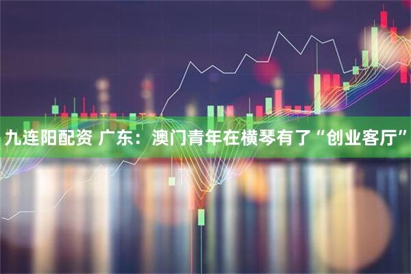 九连阳配资 广东：澳门青年在横琴有了“创业客厅”