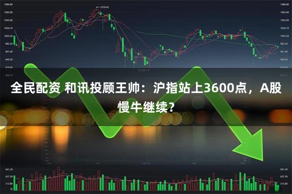 全民配资 和讯投顾王帅：沪指站上3600点，A股慢牛继续？