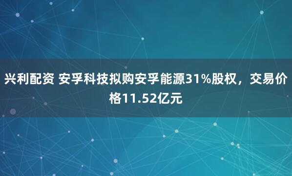 兴利配资 安孚科技拟购安孚能源31%股权，交易价格11.52亿元