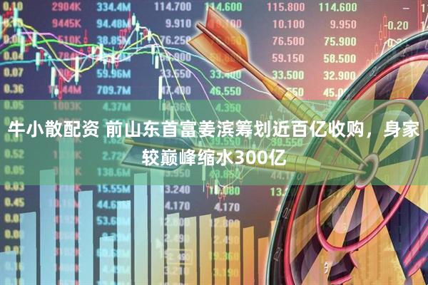 牛小散配资 前山东首富姜滨筹划近百亿收购，身家较巅峰缩水300亿
