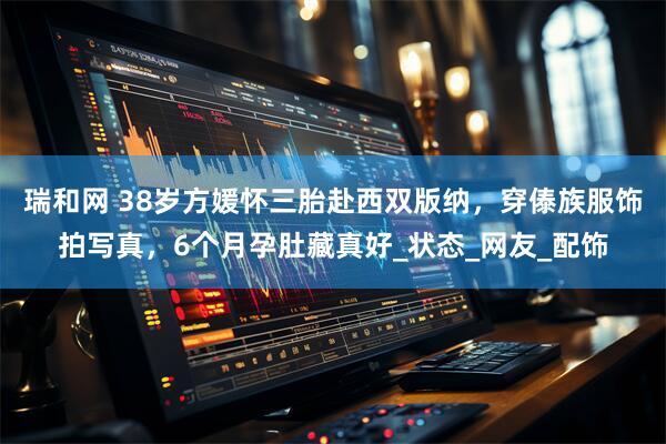 瑞和网 38岁方媛怀三胎赴西双版纳，穿傣族服饰拍写真，6个月孕肚藏真好_状态_网友_配饰