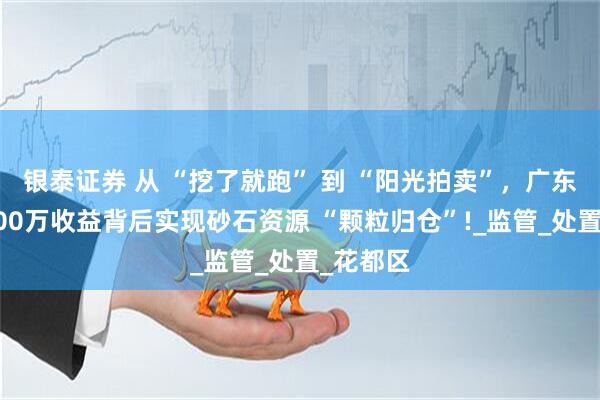 银泰证券 从 “挖了就跑” 到 “阳光拍卖”，广东该地6300万收益背后实现砂石资源 “颗粒归仓”!_监管_处置_花都区