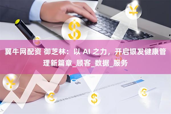 翼牛网配资 御芝林：以 AI 之力，开启银发健康管理新篇章_顾客_数据_服务
