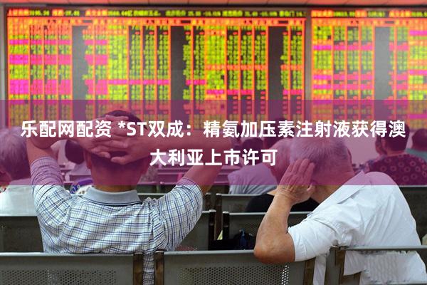 乐配网配资 *ST双成：精氨加压素注射液获得澳大利亚上市许可
