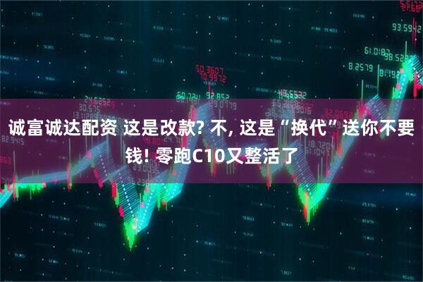 诚富诚达配资 这是改款? 不, 这是“换代”送你不要钱! 零跑C10又整活了