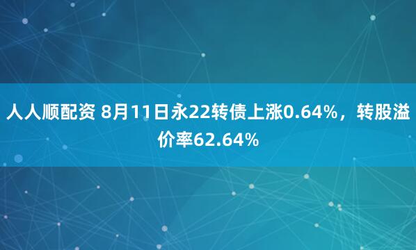 人人顺配资 8月11日永22转债上涨0.64%，转股溢价率62.64%